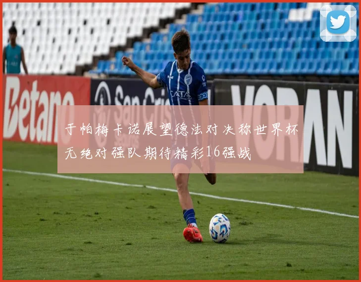 于帕梅卡诺展望德法对决称世界杯无绝对强队期待精彩16强战
