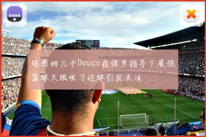 塔图姆儿子Deuce在保罗指导下展现篮球天赋练习运球引发关注