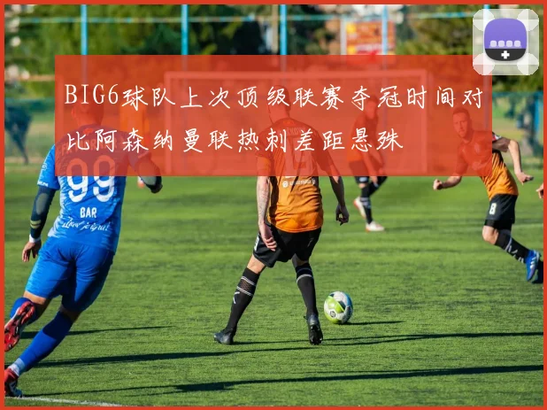 BIG6球队上次顶级联赛夺冠时间对比阿森纳曼联热刺差距悬殊