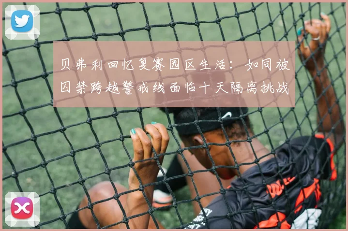 贝弗利回忆复赛园区生活：如同被囚禁跨越警戒线面临十天隔离挑战