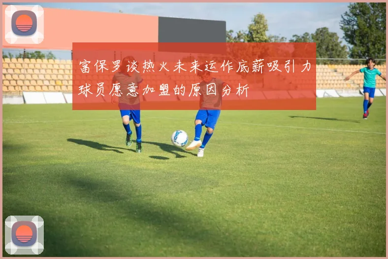 富保罗谈热火未来运作底薪吸引力球员愿意加盟的原因分析