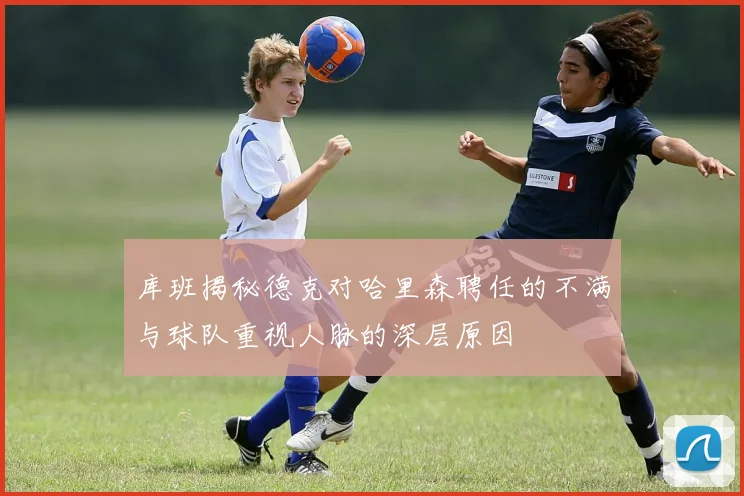 库班揭秘德克对哈里森聘任的不满与球队重视人脉的深层原因