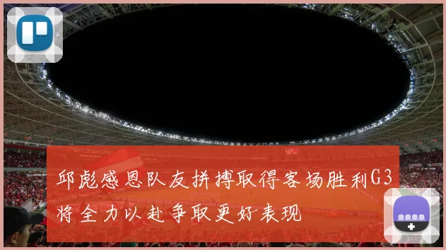 邱彪感恩队友拼搏取得客场胜利G3将全力以赴争取更好表现