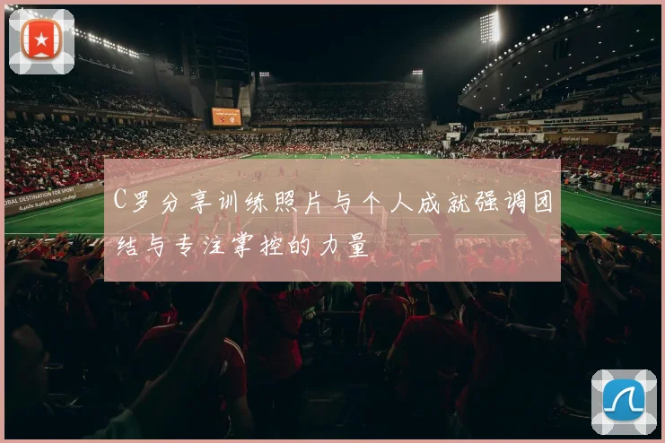 C罗分享训练照片与个人成就强调团结与专注掌控的力量