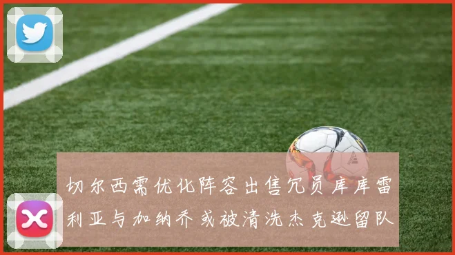 切尔西需优化阵容出售冗员库库雷利亚与加纳乔或被清洗杰克逊留队