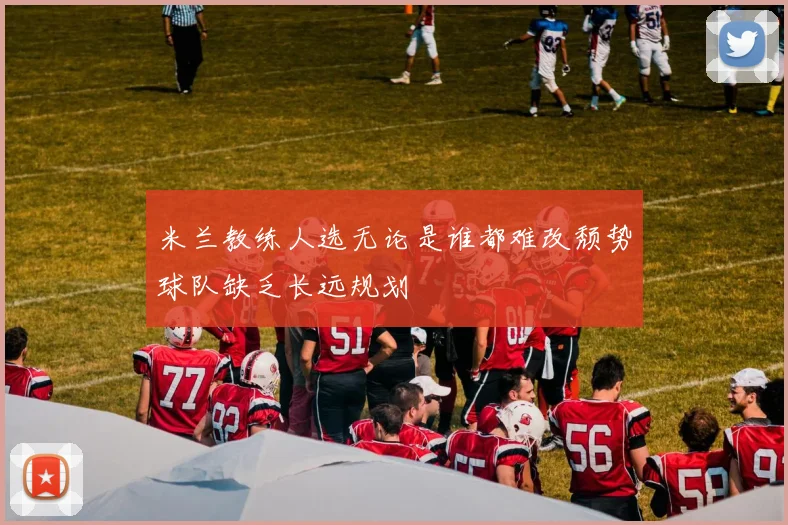 米兰教练人选无论是谁都难改颓势球队缺乏长远规划