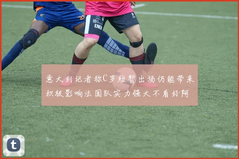 意大利记者称C罗短暂出场仍能带来积极影响法国队实力强大不看好阿根廷表现